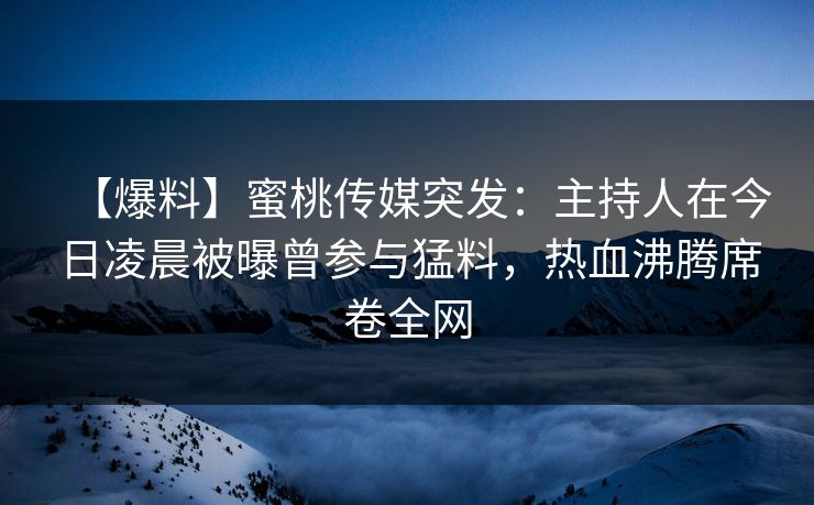 【爆料】蜜桃传媒突发：主持人在今日凌晨被曝曾参与猛料，热血沸腾席卷全网