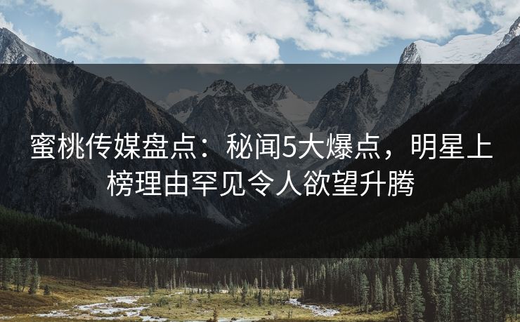蜜桃传媒盘点：秘闻5大爆点，明星上榜理由罕见令人欲望升腾