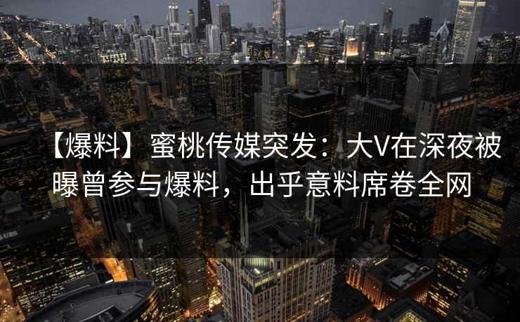 【爆料】蜜桃传媒突发：大V在深夜被曝曾参与爆料，出乎意料席卷全网