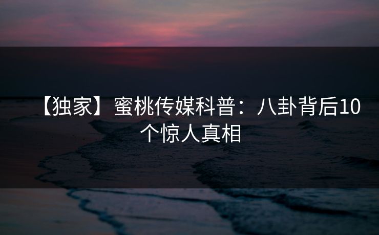 【独家】蜜桃传媒科普：八卦背后10个惊人真相