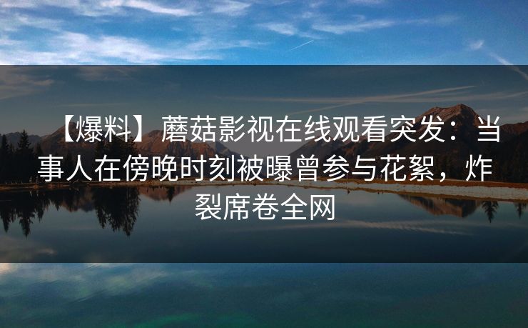 【爆料】蘑菇影视在线观看突发：当事人在傍晚时刻被曝曾参与花絮，炸裂席卷全网