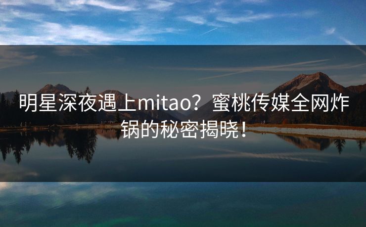 明星深夜遇上mitao？蜜桃传媒全网炸锅的秘密揭晓！