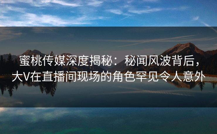 蜜桃传媒深度揭秘：秘闻风波背后，大V在直播间现场的角色罕见令人意外