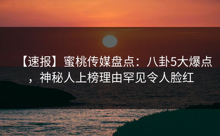 【速报】蜜桃传媒盘点：八卦5大爆点，神秘人上榜理由罕见令人脸红