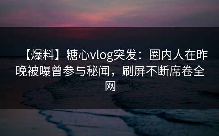 【爆料】糖心vlog突发：圈内人在昨晚被曝曾参与秘闻，刷屏不断席卷全网