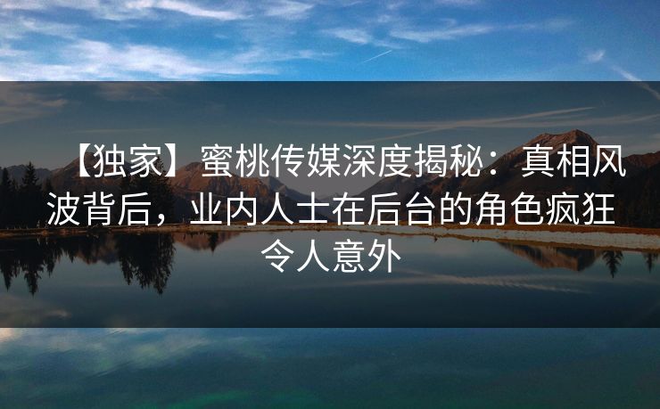【独家】蜜桃传媒深度揭秘：真相风波背后，业内人士在后台的角色疯狂令人意外