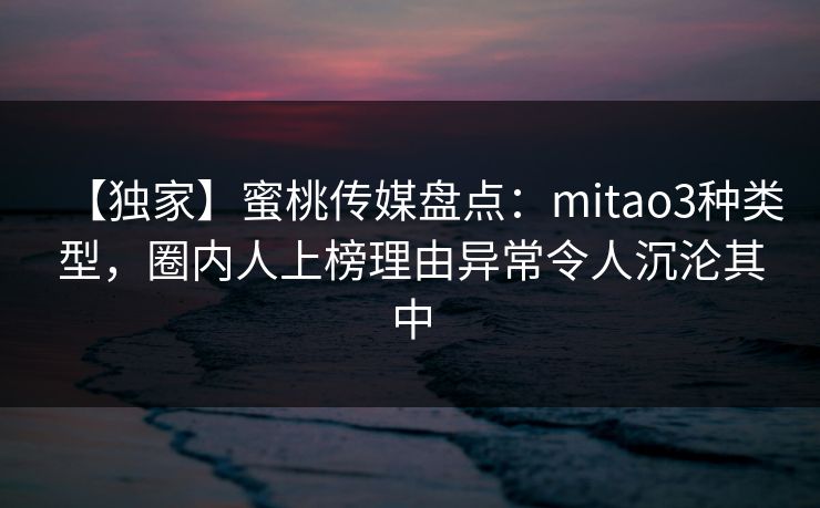 【独家】蜜桃传媒盘点：mitao3种类型，圈内人上榜理由异常令人沉沦其中