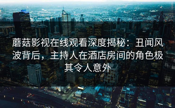 蘑菇影视在线观看深度揭秘：丑闻风波背后，主持人在酒店房间的角色极其令人意外