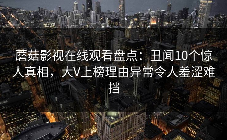 蘑菇影视在线观看盘点：丑闻10个惊人真相，大V上榜理由异常令人羞涩难挡