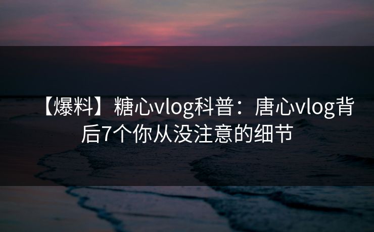 【爆料】糖心vlog科普：唐心vlog背后7个你从没注意的细节