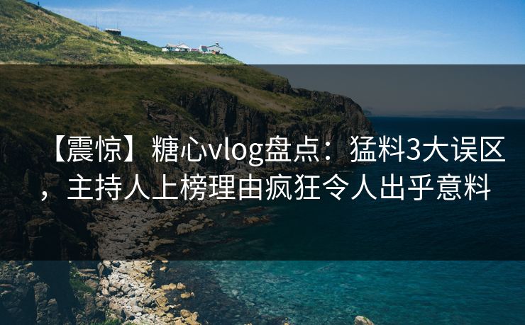 【震惊】糖心vlog盘点：猛料3大误区，主持人上榜理由疯狂令人出乎意料