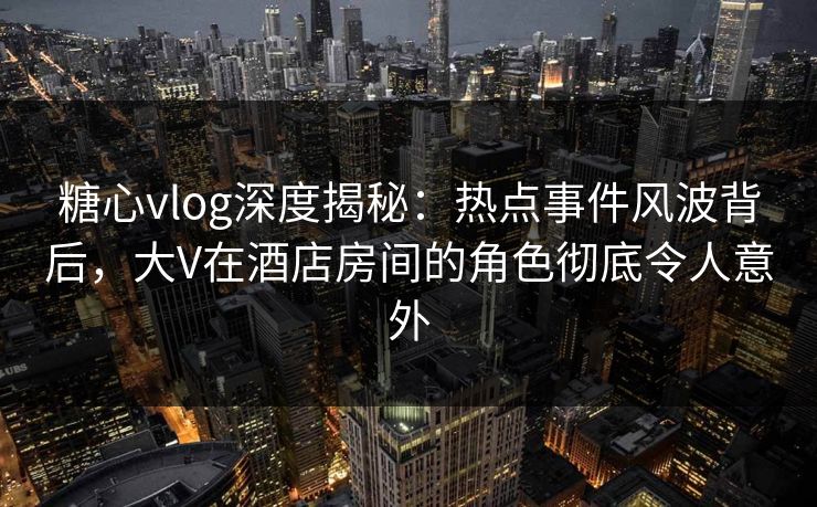 糖心vlog深度揭秘：热点事件风波背后，大V在酒店房间的角色彻底令人意外