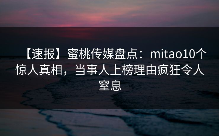 【速报】蜜桃传媒盘点：mitao10个惊人真相，当事人上榜理由疯狂令人窒息