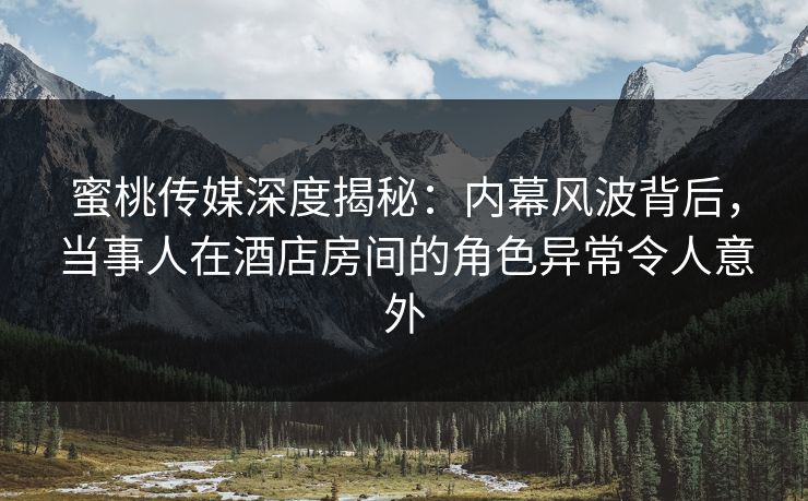 蜜桃传媒深度揭秘：内幕风波背后，当事人在酒店房间的角色异常令人意外
