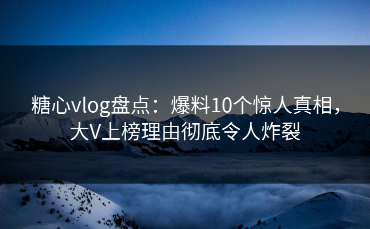 糖心vlog盘点：爆料10个惊人真相，大V上榜理由彻底令人炸裂