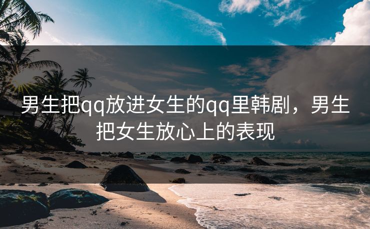 男生把qq放进女生的qq里韩剧，男生把女生放心上的表现