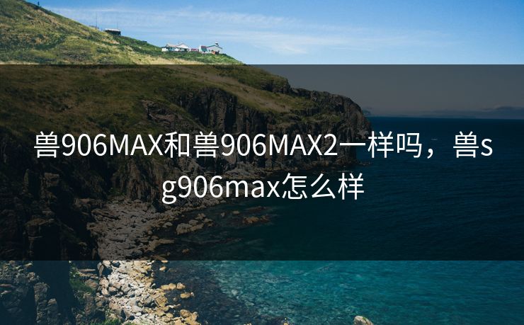 兽906MAX和兽906MAX2一样吗，兽sg906max怎么样