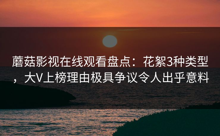 蘑菇影视在线观看盘点：花絮3种类型，大V上榜理由极具争议令人出乎意料