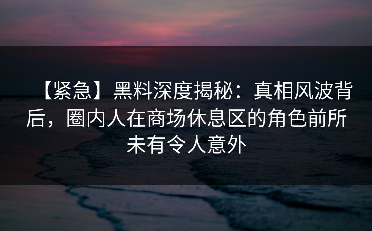 【紧急】黑料深度揭秘：真相风波背后，圈内人在商场休息区的角色前所未有令人意外