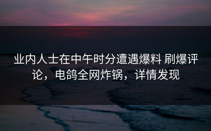 业内人士在中午时分遭遇爆料 刷爆评论，电鸽全网炸锅，详情发现