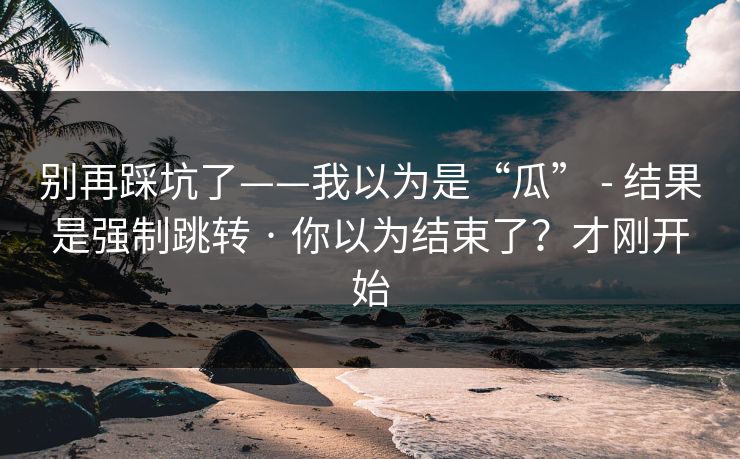 别再踩坑了——我以为是“瓜” - 结果是强制跳转 · 你以为结束了？才刚开始