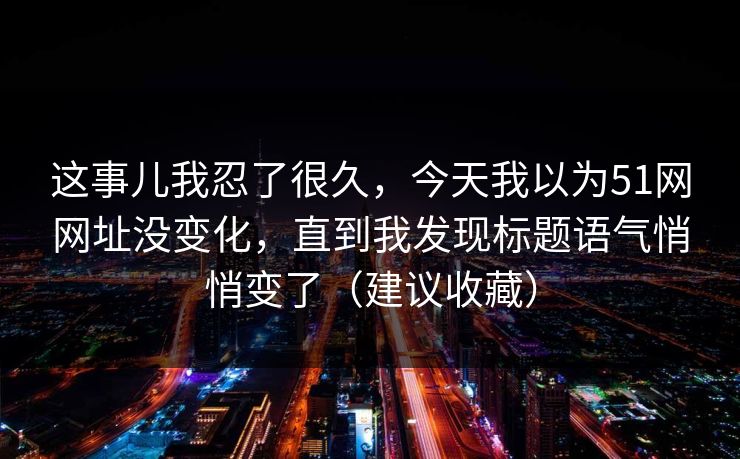 这事儿我忍了很久,今天我以为51网网址没变化,直到我发现标题语气悄悄变了(建议收藏) 这事儿我忍了很久,今天我以为51网网址没变化,直到我发现标题语气悄悄变了(建议收藏)