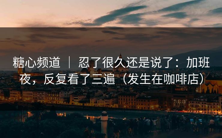 糖心频道 ｜ 忍了很久还是说了：加班夜，反复看了三遍（发生在咖啡店）