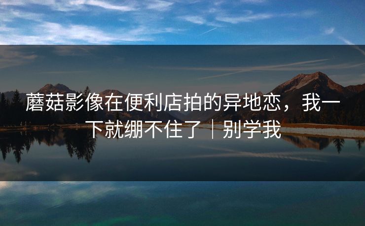 蘑菇影像在便利店拍的异地恋，我一下就绷不住了｜别学我