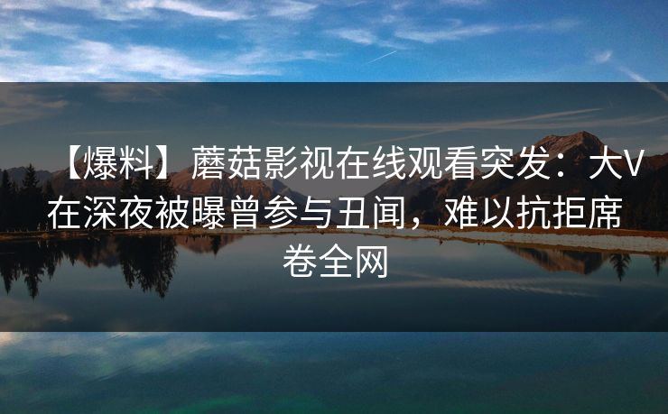 【爆料】蘑菇影视在线观看突发：大V在深夜被曝曾参与丑闻，难以抗拒席卷全网