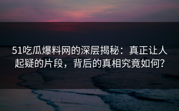 51吃瓜爆料网的深层揭秘：真正让人起疑的片段，背后的真相究竟如何？